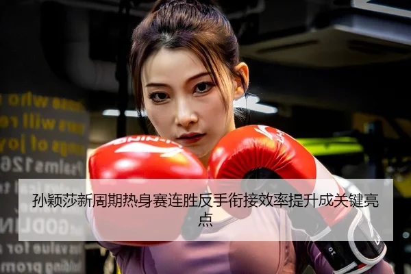 孙颖莎新周期热身赛连胜反手衔接效率提升成关键亮点